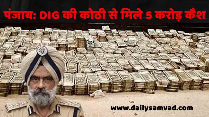 पंजाब के DIG के घर छापा, 3 बैग में भरे 5 करोड़ कैश बरामद, लग्जरी घड़ियां भी मिली